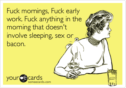 Fuck mornings, Fuck early
work. Fuck anything in the
morning that doesn't
involve sleeping, sex or
bacon.
