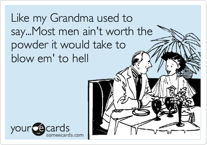 Like my Grandma used to
say...Most men ain't worth the
powder it would take to
blow em' to hell