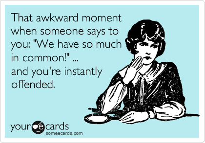 That awkward moment
when someone says to
you: "We have so much
in common!" ...
and you're instantly
offended.