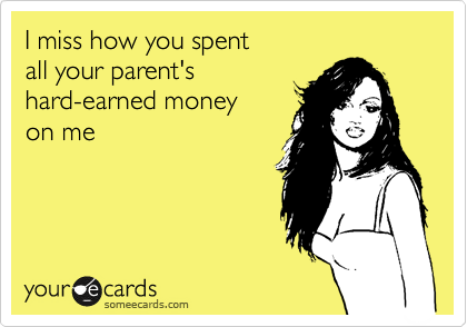 I miss how you spent
all your parent's 
hard-earned money
on me
