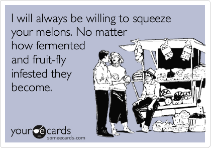 I will always be willing to squeeze your melons. No matter
how fermented
and fruit-fly
infested they
become.