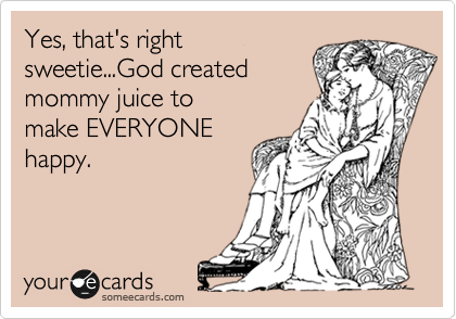 Yes, that's right
sweetie...God created 
mommy juice to 
make EVERYONE
happy.