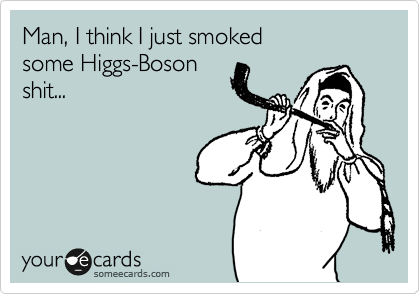 Man, I think I just smoked
some Higgs-Boson
shit...