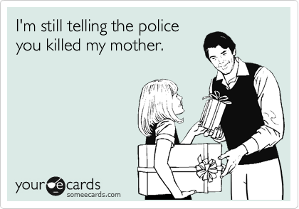 I'm still telling the police
you killed my mother.