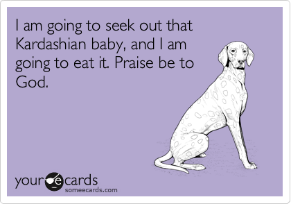 I am going to seek out that Kardashian baby, and I am
going to eat it. Praise be to
God.