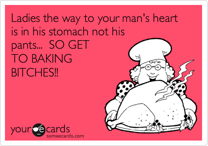Ladies the way to your man's heart is in his stomach not his
pants...  SO GET
TO BAKING
BITCHES!!