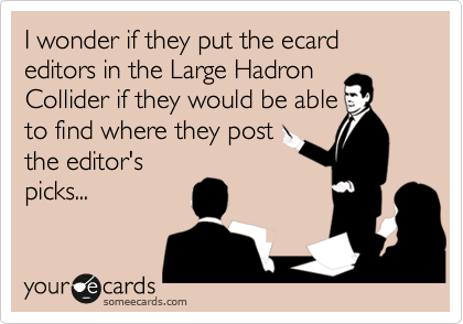 I wonder if they put the ecard editors in the Large Hadron
Collider if they would be able
to find where they post
the editor's
picks...