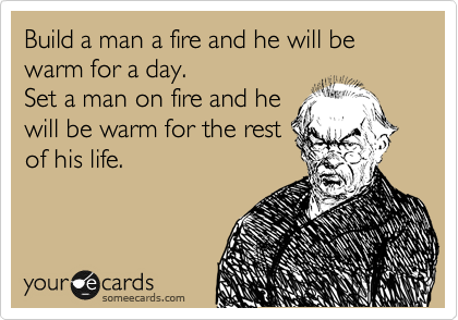 Build a man a fire and he will be warm for a day. 
Set a man on fire and he
will be warm for the rest
of his life.