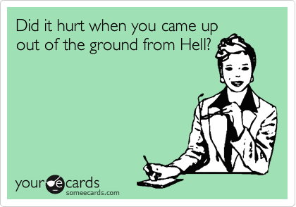 Did it hurt when you came up
out of the ground from Hell?