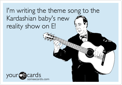 I'm writing the theme song to the Kardashian baby's new
reality show on E!
