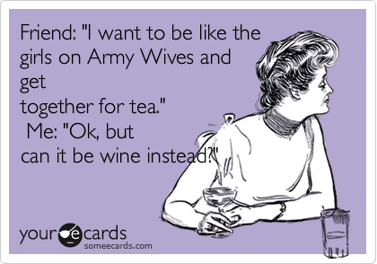 Friend: "I want to be like the
girls on Army Wives and
get
together for tea."
 Me: "Ok, but
can it be wine instead?"