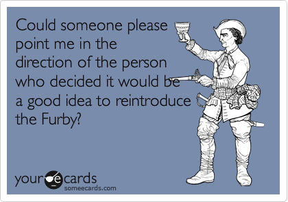 Could someone please
point me in the
direction of the person
who decided it would be
a good idea to reintroduce
the Furby? 