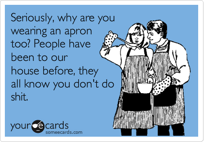 Seriously, why are you
wearing an apron
too? People have
been to our
house before, they
all know you don't do
shit. 