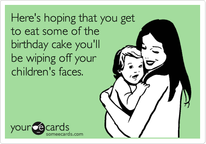 Here's hoping that you get
to eat some of the
birthday cake you'll
be wiping off your
children's faces.