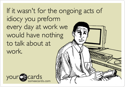 If it wasn't for the ongoing acts of idiocy you preform
every day at work we
would have nothing
to talk about at
work.