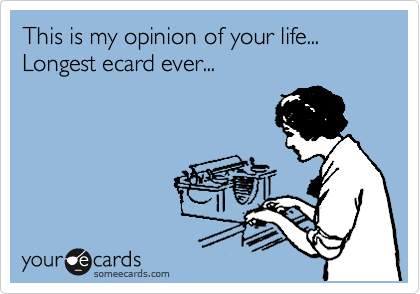 This is my opinion of your life... Longest ecard ever...
