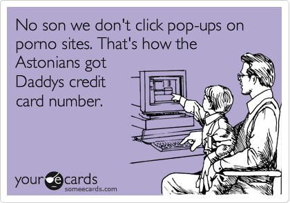 No son we don't click pop-ups on porno sites. That's how the
Astonians got
Daddys credit
card number.
