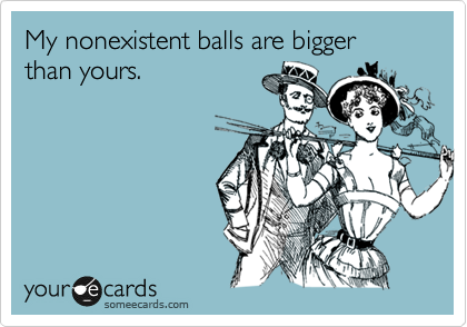 My nonexistent balls are bigger than yours. 