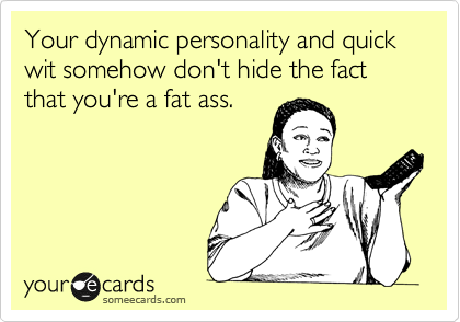 Your dynamic personality and quick wit somehow don't hide the fact that you're a fat ass.