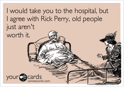I would take you to the hospital, but I agree with Rick Perry, old people just aren't
worth it.