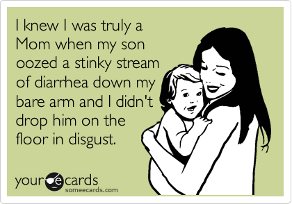 I knew I was truly a
Mom when my son
oozed a stinky stream 
of diarrhea down my
bare arm and I didn't
drop him on the
floor in disgust.