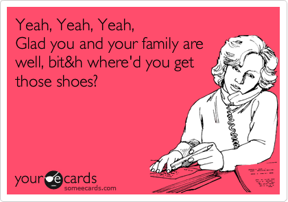 Yeah, Yeah, Yeah,
Glad you and your family are 
well, bit&h where'd you get
those shoes?