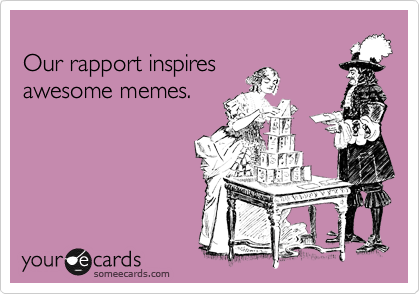 
Our rapport inspires 
awesome memes.

