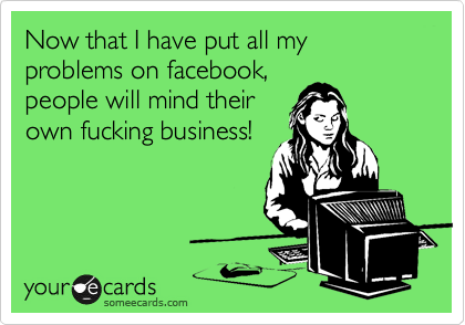 Now that I have put all my problems on facebook,
people will mind their
own fucking business!