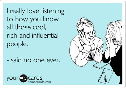 I really love listening 
to how you know 
all those cool,
rich and influential
people.  

- said no one ever.