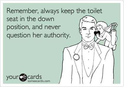 Remember, always keep the toilet seat in the down
position, and never
question her authority.