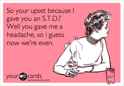 So your upset because I
gave you an S.T.D.? 
Well you gave me a
headache, so i guess
now we're even.
