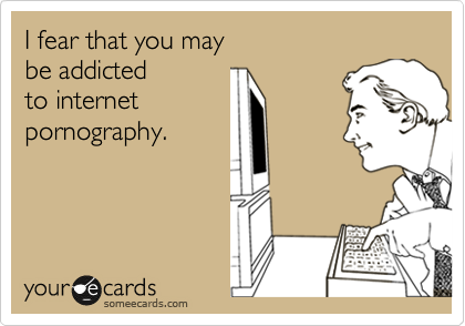 I fear that you may 
be addicted 
to internet
pornography.