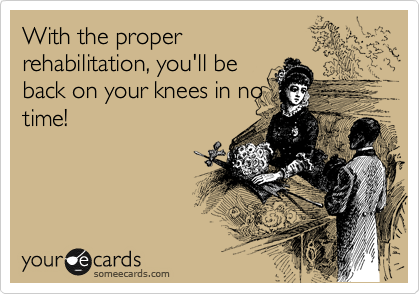 With the proper
rehabilitation, you'll be
back on your knees in no
time!
