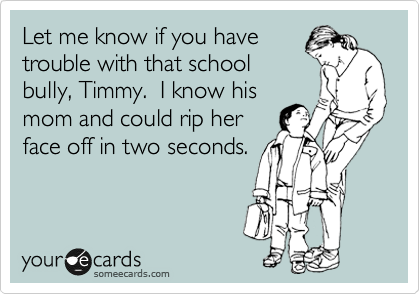 Let me know if you have
trouble with that school
bully, Timmy.  I know his
mom and could rip her
face off in two seconds.