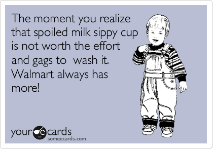 The moment you realize
that spoiled milk sippy cup
is not worth the effort
and gags to  wash it.
Walmart always has
more!