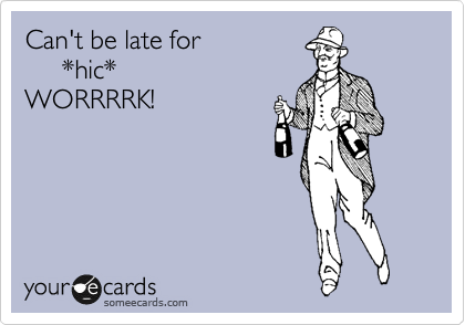 Can't be late for
     *hic*
WORRRRK!