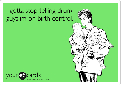 I gotta stop telling drunk
guys im on birth control.
