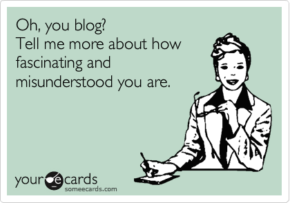 Oh, you blog?
Tell me more about how
fascinating and
misunderstood you are.