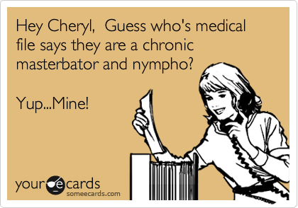 Hey Cheryl,  Guess who's medical file says they are a chronic masterbator and nympho?

Yup...Mine!