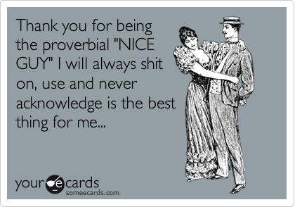 Thank you for being
the proverbial "NICE
GUY" I will always shit
on, use and never
acknowledge is the best
thing for me...