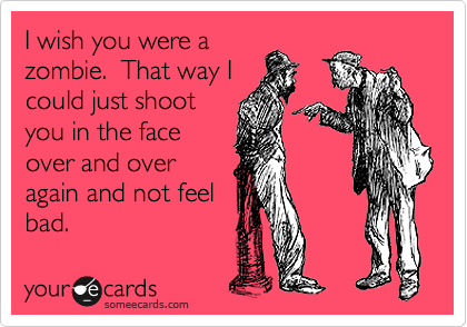 I wish you were a
zombie.  That way I
could just shoot
you in the face
over and over
again and not feel
bad.