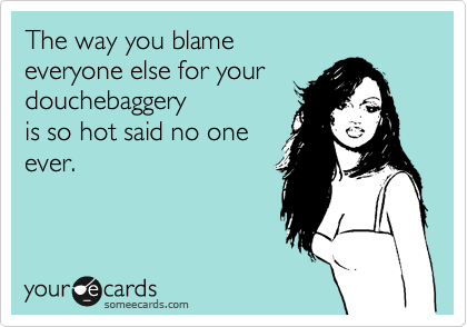 The way you blame 
everyone else for your douchebaggery
is so hot said no one
ever.