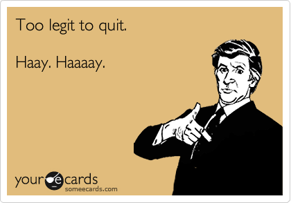 Too legit to quit.

Haay. Haaaay.