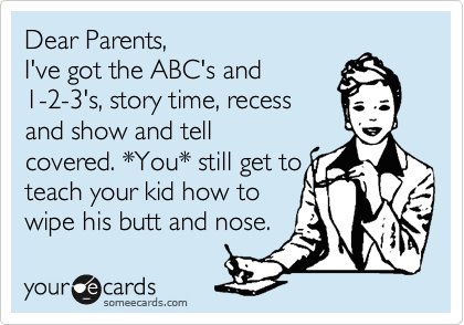 Dear Parents,
I've got the ABC's and 
1-2-3's, story time, recess
and show and tell
covered. *You* still get to
teach your kid how to
wipe his butt and nose.