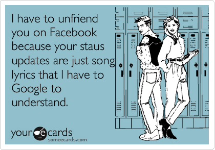 I have to unfriend
you on Facebook
because your staus
updates are just song
lyrics that I have to
Google to
understand.