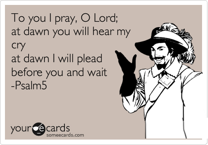 To you I pray, O Lord;
at dawn you will hear my
cry  
at dawn I will plead
before you and wait
-Psalm5