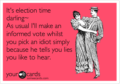 It's election time
darling%7E
As usual I'll make an
informed vote whilst
you pick an idiot simply
because he tells you lies
you like to hear.