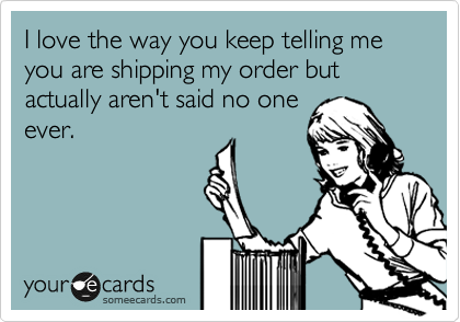 I love the way you keep telling me you are shipping my order but actually aren't said no one
ever.