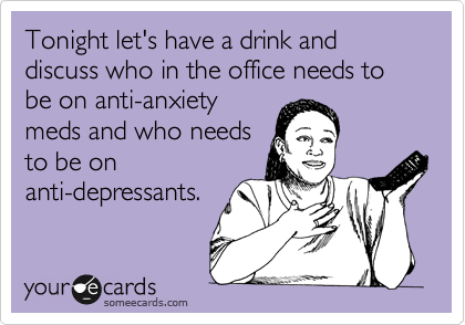 Tonight let's have a drink and discuss who in the office needs to be on anti-anxiety
meds and who needs
to be on
anti-depressants.