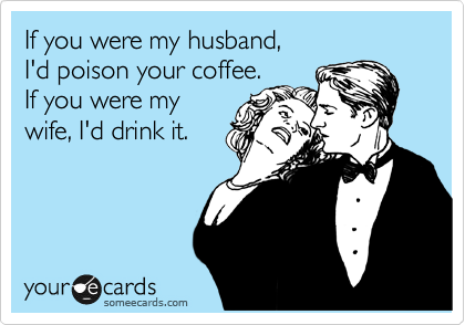 If you were my husband,
I'd poison your coffee.
If you were my
wife, I'd drink it.
